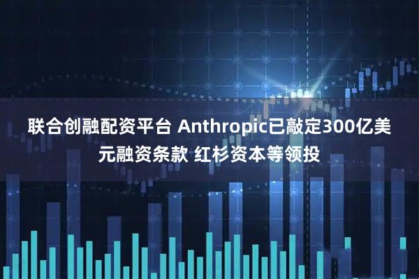联合创融配资平台 Anthropic已敲定300亿美元融资条款 红杉资本等领投