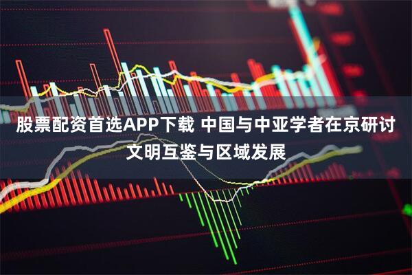 股票配资首选APP下载 中国与中亚学者在京研讨文明互鉴与区域发展