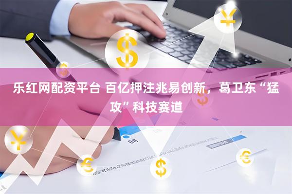 乐红网配资平台 百亿押注兆易创新，葛卫东“猛攻”科技赛道
