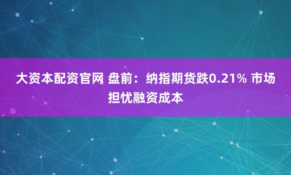 大资本配资官网 盘前：纳指期货跌0.21% 市场担忧融资成本